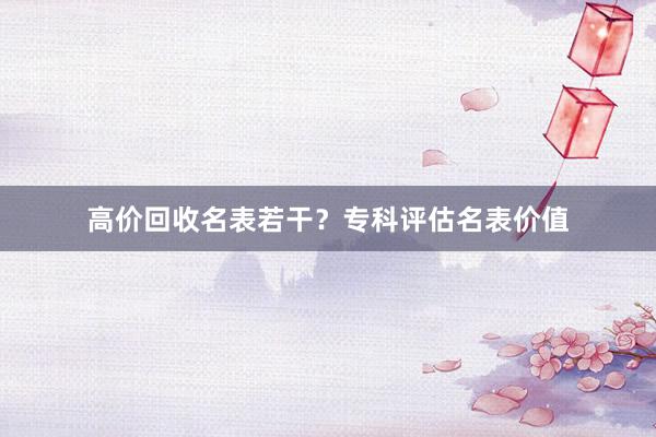 高价回收名表若干？专科评估名表价值