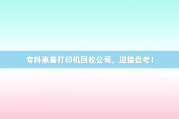 专科惠普打印机回收公司，迎接盘考！