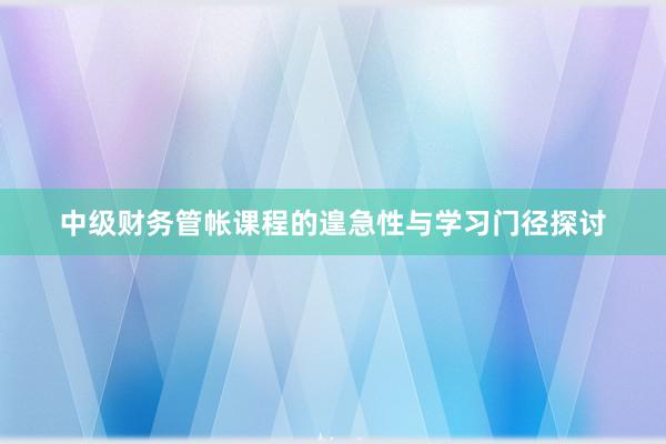 中级财务管帐课程的遑急性与学习门径探讨